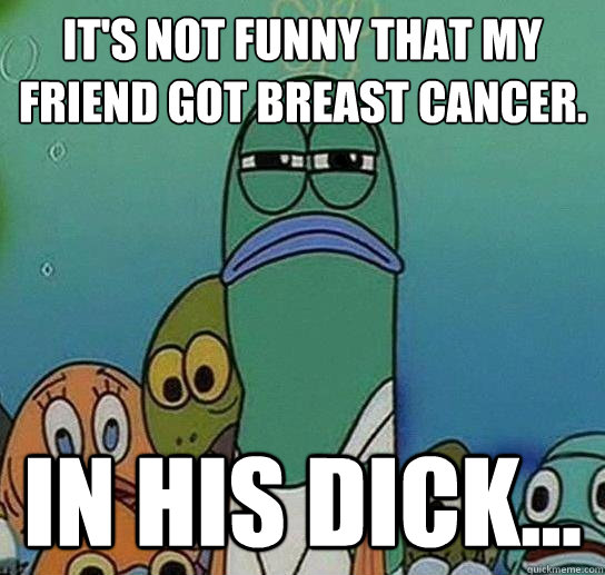 It's not funny that my friend got breast cancer. In his dick... - It's not funny that my friend got breast cancer. In his dick...  Serious fish SpongeBob