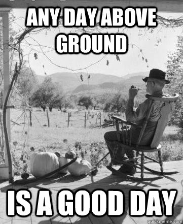 Any day above ground Is a good day  