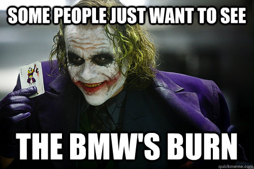 Some people just want to see the bmw's burn  See the world burn
