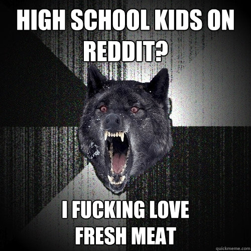 High School kids on reddit? i fucking love 
fresh meat  Insanity Wolf