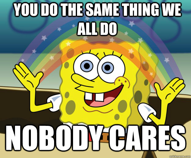 YOU DO THE SAME THING WE ALL DO NOBODY CARES  