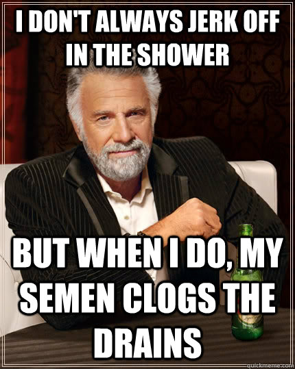 I don't always jerk off in the shower but when I do, my semen clogs the drains  The Most Interesting Man In The World