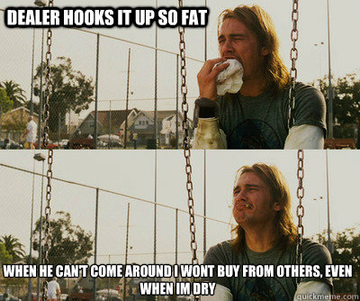 Dealer hooks it up so fat when he can't come around i wont buy from others, even when im dry  First World Stoner Problems