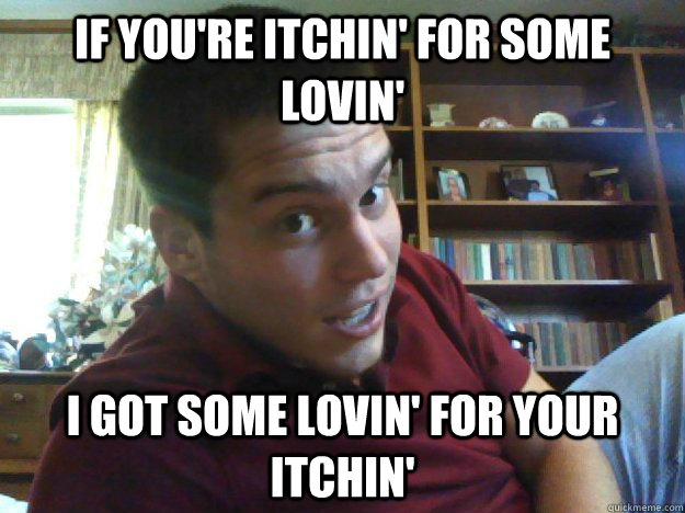 If you're itchin' for some lovin' I got some lovin' for your itchin'  