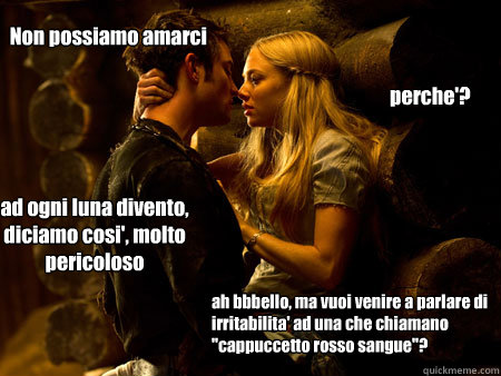 perche'? Non possiamo amarci ad ogni luna divento, diciamo cosi', molto pericoloso ah bbbello, ma vuoi venire a parlare di irritabilita' ad una che chiamano 