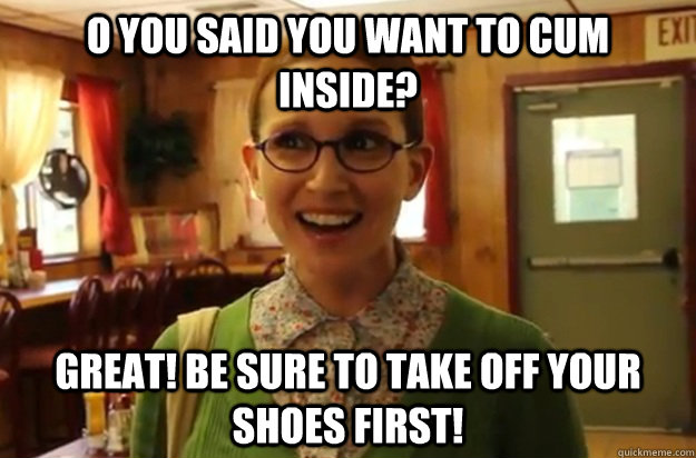 O you said you want to cum inside? Great! be sure to take off your shoes first!  Sexually Oblivious Female