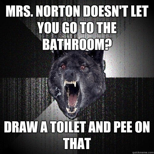 Mrs. Norton doesn't let you go to the bathroom? Draw a toilet and pee on that  Insanity Wolf