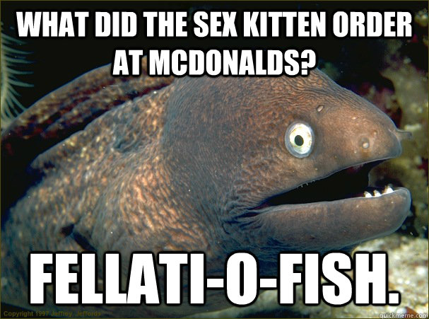 What did the sex kitten order at McDonalds? Fellati-o-fish.  Bad Joke Eel