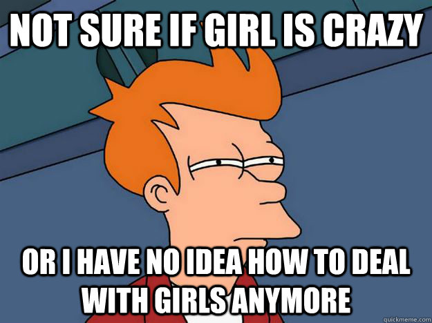 Not sure if girl is crazy or i have no idea how to deal with girls anymore  Skeptical fry