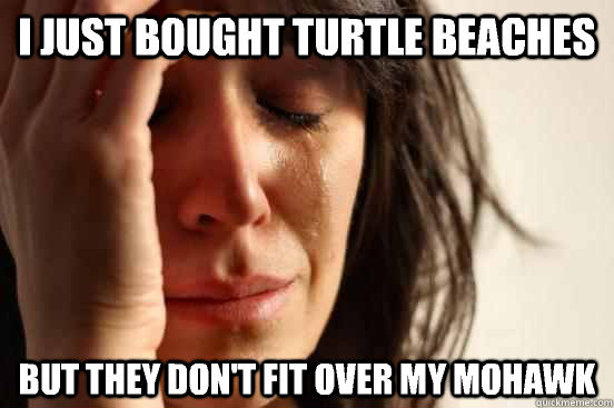 I just bought turtle beaches  But they don't fit over my Mohawk  First World Problems