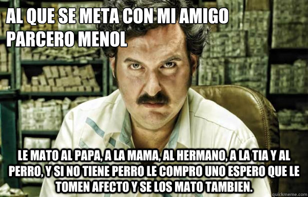 al que se meta con mi amigo 
parcero menol  le mato al papa, a la mama, al hermano, a la tia y al perro, y si no tiene perro le compro uno espero que le tomen afecto y se los mato tambien.  