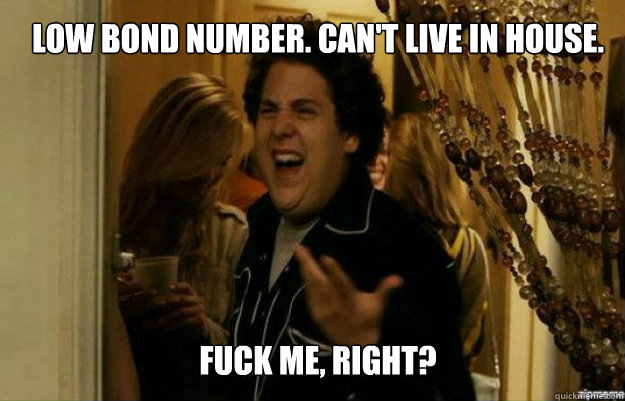 Low Bond Number. Can't live in house. FUCK ME, RIGHT?  fuck me right