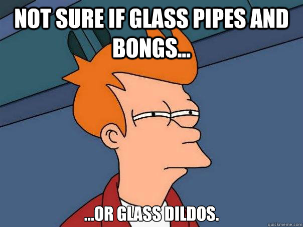 Not sure if glass pipes and bongs... ...or glass dildos.  Futurama Fry