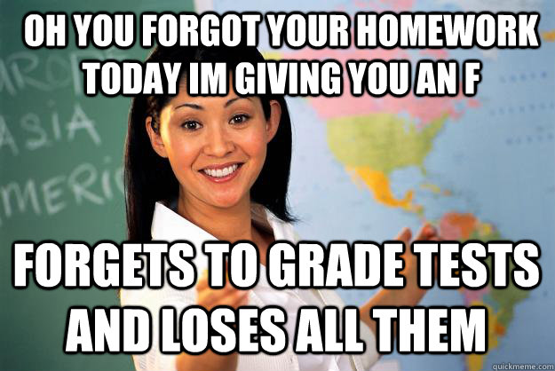 Oh you forgot your homework today im giving you an F Forgets to grade tests and loses all them  Unhelpful High School Teacher