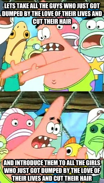 Lets take all the guys who just got dumped by the love of their lives and cut their hair and introduce them to all the girls who just got dumped by the love of their lives and cut their hair  Push it somewhere else Patrick