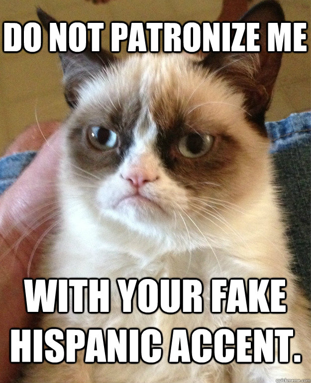 Do not patronize me  with your fake Hispanic accent.  Grumpy Cat