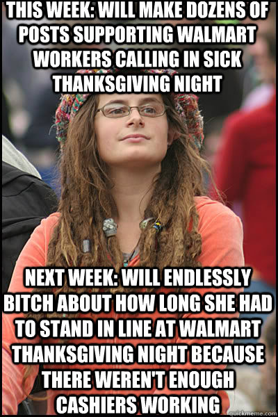 this week: will make dozens of posts supporting walmart workers calling in sick thanksgiving night next week: will endlessly bitch about how long she had to stand in line at walmart  thanksgiving night because there weren't enough cashiers working  College Liberal
