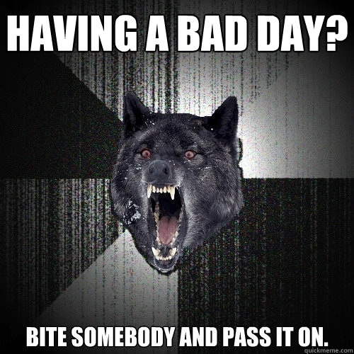 having a bad day? Bite somebody and pass it on.  Insanity Wolf