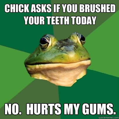 chick asks if you brushed your teeth today No.  Hurts my gums.  Foul Bachelor Frog