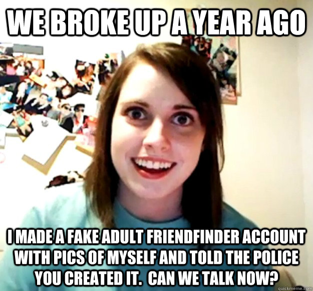 we broke up a year ago I made a fake adult friendfinder account with pics of myself and told the police you created it.  can we talk now? - we broke up a year ago I made a fake adult friendfinder account with pics of myself and told the police you created it.  can we talk now?  Overly Attached Girlfriend
