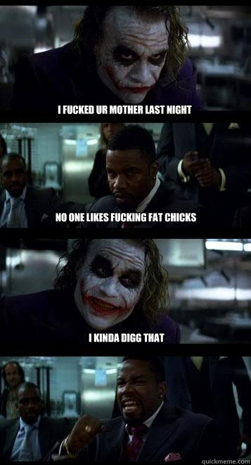 i fucked ur mother last night no one likes fucking fat chicks i kinda digg that  Joker with Black guy
