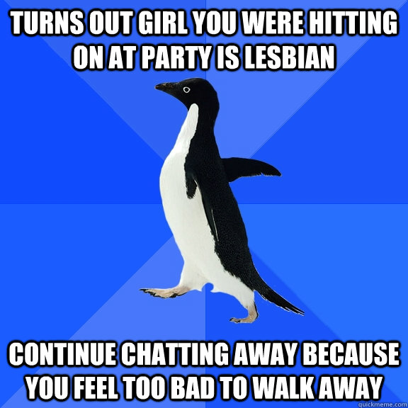 turns out girl you were hitting on at party is lesbian continue chatting away because you feel too bad to walk away  Socially Awkward Penguin