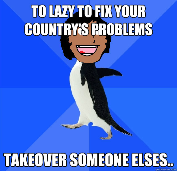 to lazy to fix your country's problems takeover someone elses..  