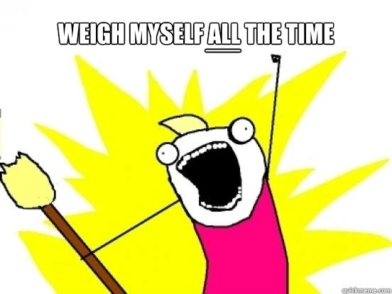 weigh myself ALL the time __  X All The Things
