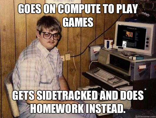 Goes on compute to play games Gets sidetracked and does homework instead.  Socially Retarded Computer Nerd