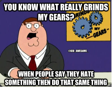 You know what really grinds my gears? When people Say they hate something then do that same thing @Kid_Awesome_  Grinds my gears