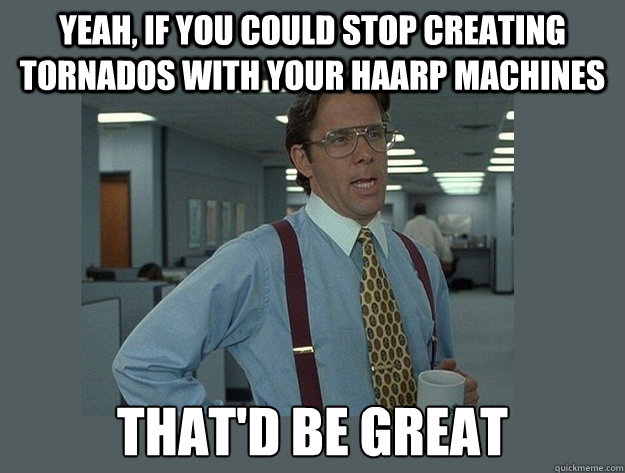 Yeah, if you could stop creating Tornados with your HAARP machines That'd be great - Yeah, if you could stop creating Tornados with your HAARP machines That'd be great  Office Space Lumbergh