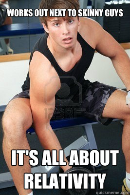 Works out next to skinny guys It's all about relativity  