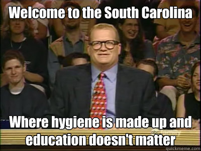 Welcome to the South Carolina Where hygiene is made up and education doesn't matter  Its time to play drew carey