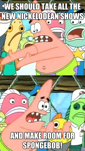 we should take all the new nickelodean shows and make room for spongebob!  Push it somewhere else Patrick