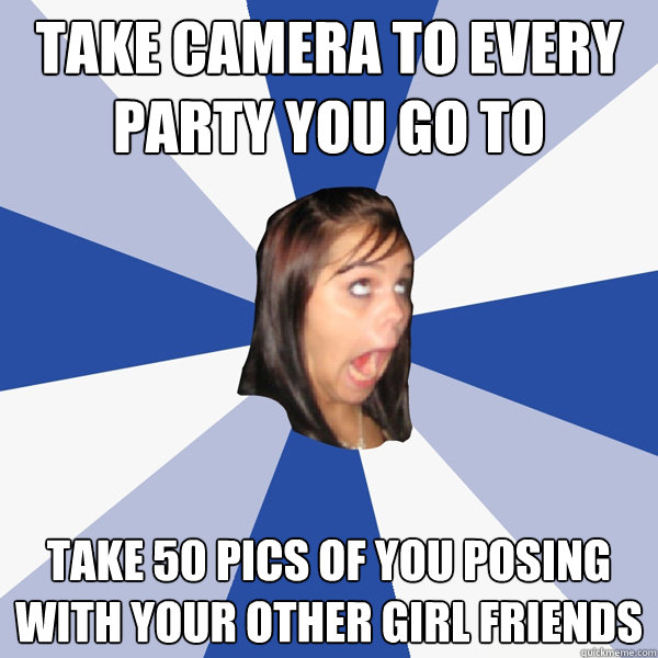 Take Camera to Every Party You Go To Take 50 Pics of You Posing with your other girl friends  Annoying Facebook Girl
