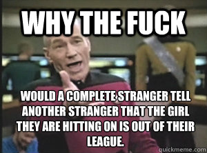 Why the fuck would a complete stranger tell another stranger that the girl they are hitting on is out of their league.   Annoyed Picard