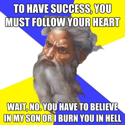 To have success, you must follow your heart Wait, no. you have to believe in my son or i burn you in hell  Advice God