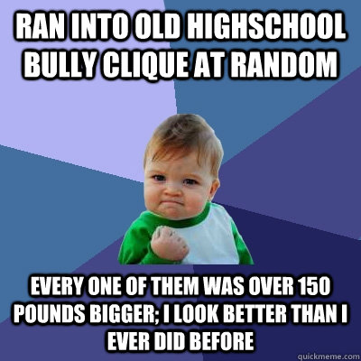 Ran into old highschool bully clique at random Every one of them was over 150 pounds bigger; I look better than I ever did before - Ran into old highschool bully clique at random Every one of them was over 150 pounds bigger; I look better than I ever did before  Success Kid