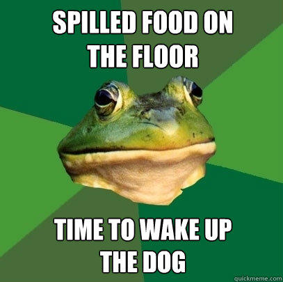 Spilled food on 
the floor Time to wake up 
the dog  