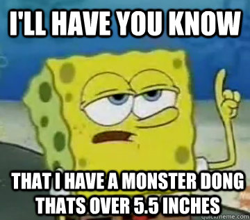 I'll Have You Know That I have a monster dong thats over 5.5 inches - I'll Have You Know That I have a monster dong thats over 5.5 inches  Ill Have You Know Spongebob
