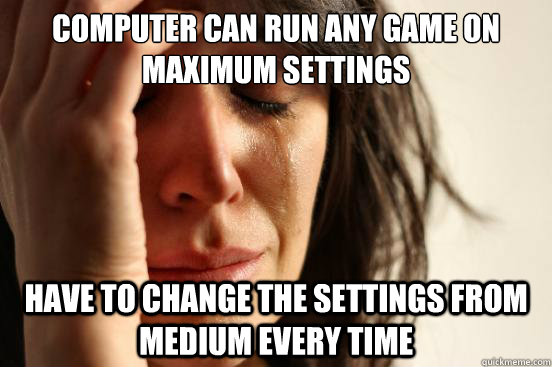 Computer can run any game on maximum settings have to change the settings from medium every time  First World Problems