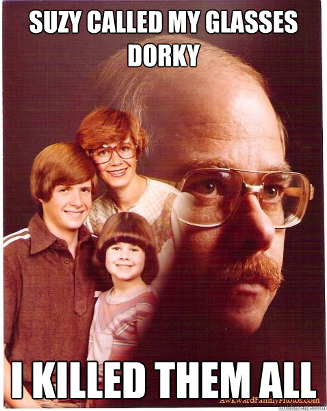 Suzy called my glasses dorky I killed them all  Vengeance Dad