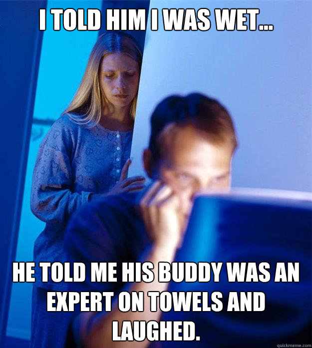I told him I was wet... He told me his buddy was an expert on towels and laughed.  Redditors Wife