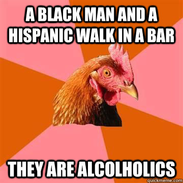 A black man and a hispanic walk in a bar they are alcolholics  True story now anti joke chicken