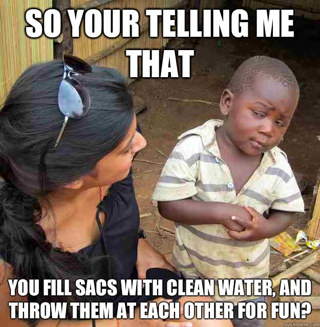 So your telling me that you fill sacs with clean water, and throw them at each other for fun? - So your telling me that you fill sacs with clean water, and throw them at each other for fun?  Skeptical Third World Kid