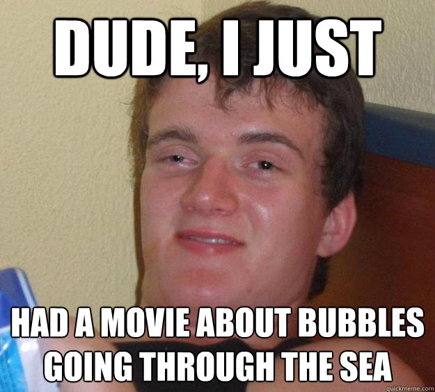 Dude, I just Had a movie about bubbles going through the sea  10 Guy
