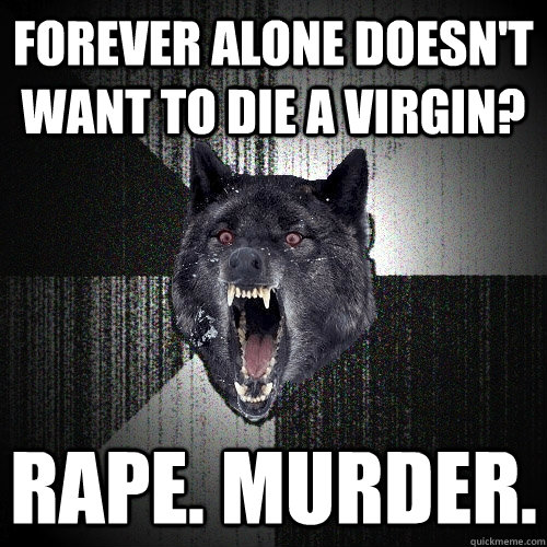forever alone doesn't want to die a virgin? rape. murder.  Insanity Wolf