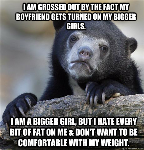 I am grossed out by the fact my boyfriend gets turned on my bigger girls. I am a bigger girl, but i hate every bit of fat on me & don't want to be comfortable with my weight.  Confession Bear