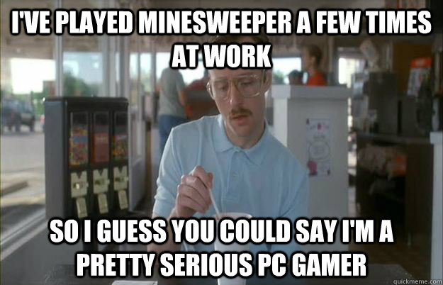 I've played Minesweeper a few times at work So I guess you could say I'm a pretty serious PC Gamer  Gettin Pretty Serious