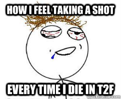 How I feel taking a shot Every time I die in T2F - How I feel taking a shot Every time I die in T2F  Hungover